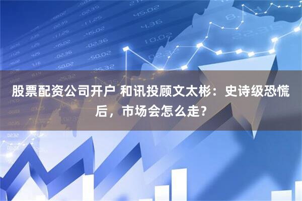 股票配资公司开户 和讯投顾文太彬：史诗级恐慌后，市场会怎么走？