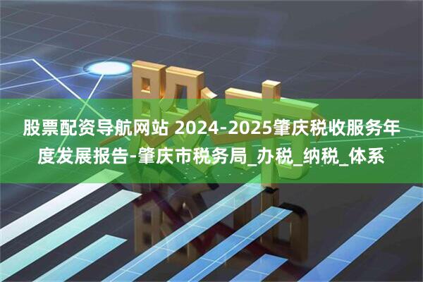 股票配资导航网站 2024-2025肇庆税收服务年度发展报告-肇庆市税务局_办税_纳税_体系
