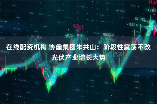 在线配资机构 协鑫集团朱共山：阶段性震荡不改光伏产业增长大势