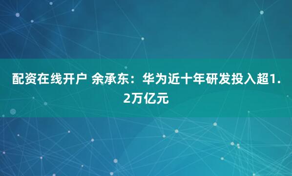 配资在线开户 余承东：华为近十年研发投入超1.2万亿元