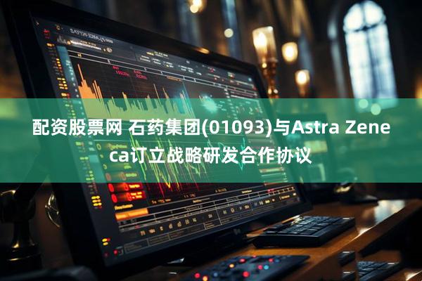 配资股票网 石药集团(01093)与Astra Zeneca订立战略研发合作协议