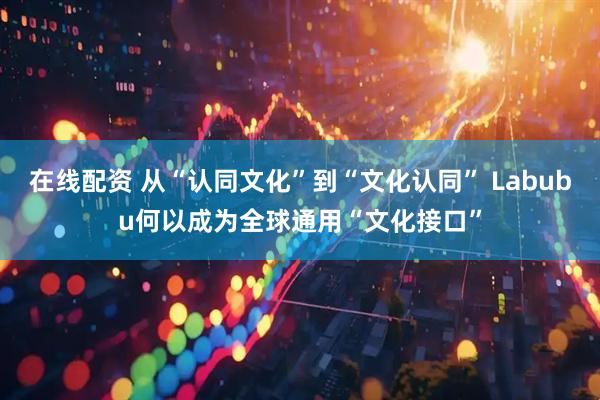 在线配资 从“认同文化”到“文化认同” Labubu何以成为全球通用“文化接口”