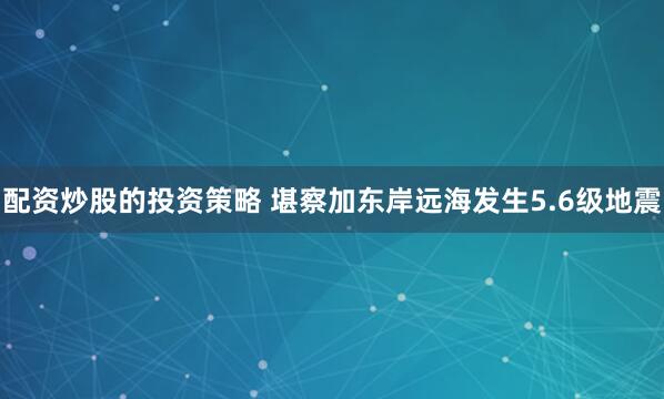 配资炒股的投资策略 堪察加东岸远海发生5.6级地震
