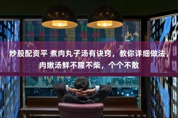 炒股配资平 煮肉丸子汤有诀窍，教你详细做法，肉嫩汤鲜不腥不柴，个个不散
