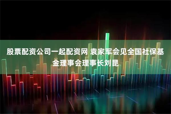 股票配资公司一起配资网 袁家军会见全国社保基金理事会理事长刘昆