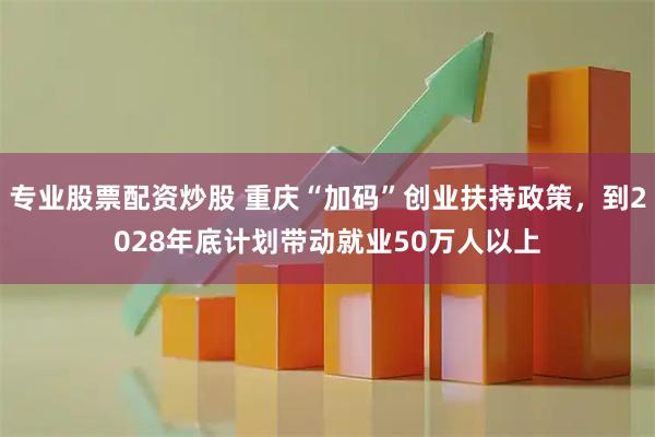 专业股票配资炒股 重庆“加码”创业扶持政策，到2028年底计划带动就业50万人以上