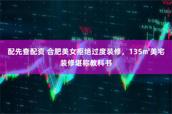 配先查配资 合肥美女拒绝过度装修，135㎡美宅装修堪称教科书